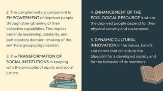 4. ENHANCEMENT OF THE
ECOLOGICAL RESOURCE is where
the deprived people depend for their
physical security and sustenance.
5. DYNAMIC CULTURAL
INNOVATION in the values, beliefs
and norms that constitute the
blueprint for a developed society and
for the behavior of its members.
2. The complementary component is
EMPOWERMENT of deprived people
through strengthening of their
collective capabilities. This implies
bonafide leadership, solidarity, and
participatory decision –making of the
self-help groups/organization.
3. The TRANSFORMATION OF
SOCIAL INSTITUTIONS in keeping
with the principles of equity and social
justice;
 