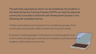 The self-help organizations which can be initiated by the students in
the National Service Training Program (NSTP) can help the deprived
community to be able to lead their self-development process in the
following self-propelled manner:
1. Help in providing local mechanism for mobilizing savings of the
community and provide credit to meet their financial needs;
2. Assist in creating people’s institutions to initiate/support local
communities and groups to identify and mobilize local resources and
properly utilize external resources;
 