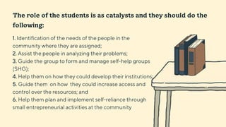 1. Identification of the needs of the people in the
community where they are assigned;
2. Assist the people in analyzing their problems;
3. Guide the group to form and manage self-help groups
(SHG);
4. Help them on how they could develop their institutions;
5. Guide them on how they could increase access and
control over the resources; and
6. Help them plan and implement self-reliance through
small entrepreneurial activities at the community
The role of the students is as catalysts and they should do the
following:
 