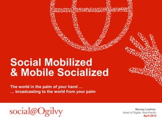 Social Mobilized
& Mobile Socialized
The world in the palm of your hand …
… broadcasting to the world from your palm



                                                      Barney Loehnis
                                             Head of Digital, Asia-Pacific
                                                               April 2013
 