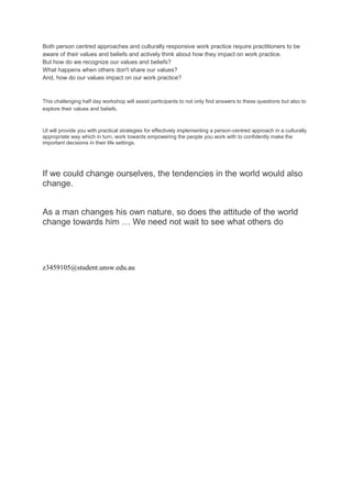 Both person centred approaches and culturally responsive work practice require practitioners to be 
aware of their values and beliefs and actively think about how they impact on work practice. 
But how do we recognize our values and beliefs? 
What happens when others don't share our values? 
And, how do our values impact on our work practice? 
This challenging half day workshop will assist participants to not only find answers to these questions but also to 
explore their values and beliefs. 
Ut will provide you with practical strategies for effectively implementing a person-centred approach in a culturally 
appropriate way which in turn, work towards empowering the people you work with to confidently make the 
important decisions in their life settings. 
If we could change ourselves, the tendencies in the world would also 
change. 
As a man changes his own nature, so does the attitude of the world 
change towards him … We need not wait to see what others do 
z3459105@student.unsw.edu.au 
