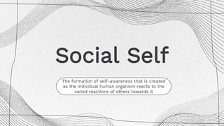 Social Self
The formation of self-awareness that is created
as the individual human organism reacts to the
varied reactions of others towards it
 