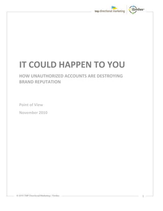 IT COULD HAPPEN TO YOU
HOW UNAUTHORIZED ACCOUNTS ARE DESTROYING
BRAND REPUTATION



Point of View
November 2010




                                           1
 