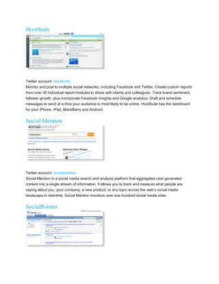 HootSuite




Twitter account: HootSuite
Monitor and post to multiple social networks, including Facebook and Twitter. Create custom reports
from over 30 individual report modules to share with clients and colleagues. Track brand sentiment,
follower growth, plus incorporate Facebook Insights and Google analytics. Draft and schedule
messages to send at a time your audience is most likely to be online. HootSuite has the dashboard
for your iPhone, iPad, BlackBerry and Android.


Social Mention




Twitter account: socialmention
Social Mention is a social media search and analysis platform that aggregates user generated
content into a single stream of information. It allows you to track and measure what people are
saying about you, your company, a new product, or any topic across the web’s social media
landscape in real-time. Social Mention monitors over one hundred social media sites.


SocialPointer
 