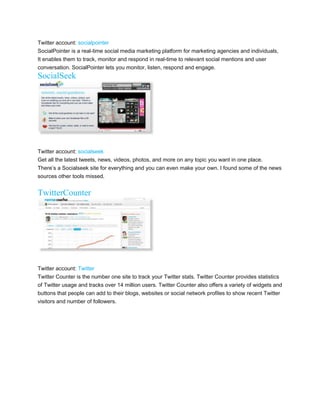 Twitter account: socialpointer
SocialPointer is a real-time social media marketing platform for marketing agencies and individuals,
It enables them to track, monitor and respond in real-time to relevant social mentions and user
conversation. SocialPointer lets you monitor, listen, respond and engage.
SocialSeek




Twitter account: socialseek
Get all the latest tweets, news, videos, photos, and more on any topic you want in one place.
Theres a Socialseek site for everything and you can even make your own. I found some of the news
sources other tools missed.


TwitterCounter




Twitter account: Twitter
Twitter Counter is the number one site to track your Twitter stats. Twitter Counter provides statistics
of Twitter usage and tracks over 14 million users. Twitter Counter also offers a variety of widgets and
buttons that people can add to their blogs, websites or social network profiles to show recent Twitter
visitors and number of followers.
 