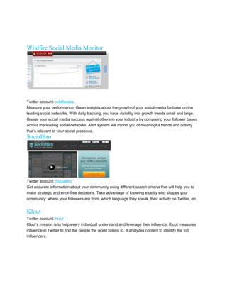 Wildfire Social Media Monitor




Twitter account: wildfireapp
Measure your performance. Glean insights about the growth of your social media fanbase on the
leading social networks. With daily tracking, you have visibility into growth trends small and large.
Gauge your social media success against others in your industry by comparing your follower bases
across the leading social networks. Alert system will inform you of meaningful trends and activity
thats relevant to your social presence.
SocialBro




Twitter account: SocialBro
Get accurate information about your community using different search criteria that will help you to
make strategic and error-free decisions. Take advantage of knowing exactly who shapes your
community: where your followers are from, which language they speak, their activity on Twitter, etc.


Klout
Twitter account: klout
Klouts mission is to help every individual understand and leverage their influence. Klout measures
influence in Twitter to find the people the world listens to. It analyzes content to identify the top
influencers.
 