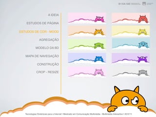 A IDEIA

    ESTUDOS DE PÁGINA

ESTUDOS DE COR - MOOD

                 AGREGAÇÃO

             MODELO DA BD

   MAPA DE NAVEGAÇÃO

               CONSTRUÇÃO

              CROP - RESIZE




   Tecnologias Dinâmicas para a Internet | Mestrado em Comunicação Multimédia - Multimédia Interactivo | 2010ʼ11
 