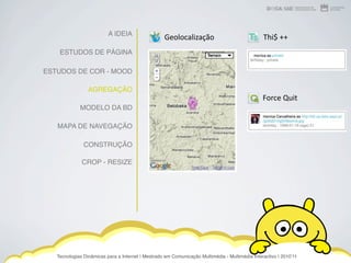 A IDEIA
                                                   Geolocalização                               Thi$ ++
    ESTUDOS DE PÁGINA

ESTUDOS DE COR - MOOD

                 AGREGAÇÃO
                                                                                                Force Quit
             MODELO DA BD

   MAPA DE NAVEGAÇÃO

               CONSTRUÇÃO

              CROP - RESIZE




   Tecnologias Dinâmicas para a Internet | Mestrado em Comunicação Multimédia - Multimédia Interactivo | 2010ʼ11
 