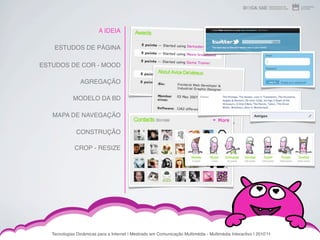 A IDEIA

    ESTUDOS DE PÁGINA

ESTUDOS DE COR - MOOD

                 AGREGAÇÃO

             MODELO DA BD

   MAPA DE NAVEGAÇÃO

               CONSTRUÇÃO

              CROP - RESIZE




   Tecnologias Dinâmicas para a Internet | Mestrado em Comunicação Multimédia - Multimédia Interactivo | 2010ʼ11
 