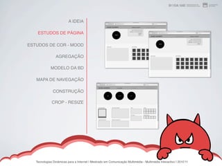 A IDEIA

    ESTUDOS DE PÁGINA

ESTUDOS DE COR - MOOD

                 AGREGAÇÃO

             MODELO DA BD

   MAPA DE NAVEGAÇÃO

               CONSTRUÇÃO

              CROP - RESIZE




   Tecnologias Dinâmicas para a Internet | Mestrado em Comunicação Multimédia - Multimédia Interactivo | 2010ʼ11
 