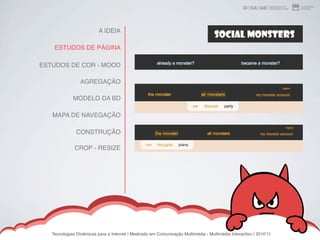 A IDEIA

    ESTUDOS DE PÁGINA

ESTUDOS DE COR - MOOD

                 AGREGAÇÃO

             MODELO DA BD

   MAPA DE NAVEGAÇÃO

               CONSTRUÇÃO

              CROP - RESIZE




   Tecnologias Dinâmicas para a Internet | Mestrado em Comunicação Multimédia - Multimédia Interactivo | 2010ʼ11
 