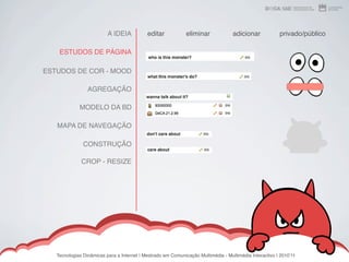 A IDEIA           editar            eliminar             adicionar            privado/público

    ESTUDOS DE PÁGINA

ESTUDOS DE COR - MOOD

                 AGREGAÇÃO

             MODELO DA BD

   MAPA DE NAVEGAÇÃO

               CONSTRUÇÃO

              CROP - RESIZE




   Tecnologias Dinâmicas para a Internet | Mestrado em Comunicação Multimédia - Multimédia Interactivo | 2010ʼ11
 