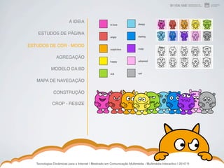 A IDEIA

    ESTUDOS DE PÁGINA

ESTUDOS DE COR - MOOD

                 AGREGAÇÃO

             MODELO DA BD

   MAPA DE NAVEGAÇÃO

               CONSTRUÇÃO

              CROP - RESIZE




   Tecnologias Dinâmicas para a Internet | Mestrado em Comunicação Multimédia - Multimédia Interactivo | 2010ʼ11
 