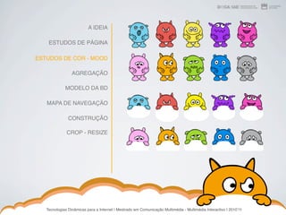 A IDEIA

    ESTUDOS DE PÁGINA

ESTUDOS DE COR - MOOD

                 AGREGAÇÃO

             MODELO DA BD

   MAPA DE NAVEGAÇÃO

               CONSTRUÇÃO

              CROP - RESIZE




   Tecnologias Dinâmicas para a Internet | Mestrado em Comunicação Multimédia - Multimédia Interactivo | 2010ʼ11
 