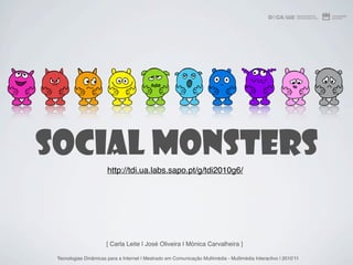 Social Monsters
                       http://tdi.ua.labs.sapo.pt/g/tdi2010g6/




                       [ Carla Leite | José Oliveira | Mónica Carvalheira ]

 Tecnologias Dinâmicas para a Internet | Mestrado em Comunicação Multimédia - Multimédia Interactivo | 2010ʼ11
 
