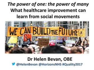 @HelenBevan #Quality2017
The power of one: the power of many
What healthcare improvement can
learn from social movements
Dr Helen Bevan, OBE
@HelenBevan @HorizonsNHS #Quality2017
 