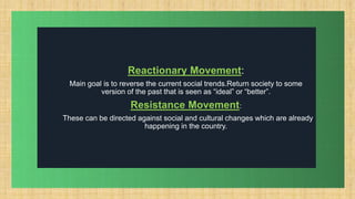.
Reactionary Movement:
Main goal is to reverse the current social trends.Return society to some
version of the past that is seen as “ideal” or “better”.
Resistance Movement:
These can be directed against social and cultural changes which are already
happening in the country.
 
