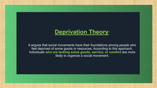 .
Deprivation Theory:
It argues that social movements have their foundations among people who
feel deprived of some goods or resources. According to this approach,
individuals who are lacking some goods, service, or comfort are more
likely to organize a social movement.
 