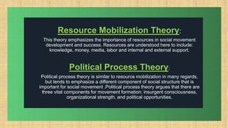 .
Resource Mobilization Theory:
This theory emphasizes the importance of resources in social movement
development and success. Resources are understood here to include:
knowledge, money, media, labor and internal and external support.
Political Process Theory:
Political process theory is similar to resource mobilization in many regards,
but tends to emphasize a different component of social structure that is
important for social movement .Political process theory argues that there are
three vital components for movement formation: insurgent consciousness,
organizational strength, and political opportunities.
 