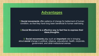 .
Advantages
1.Social movements offer patterns of change for betterment of human
condition, so that they have long been beneficial to human well-being
2.Social Movement is a effective way to feel free to express their
ideas,thoughts.
3. Social movements play such an important role in bringing
about social change in political, religious, educational, health, corporate,
government, and other institutional arenas.
 
