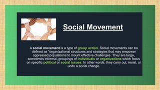 .
Social Movement
A social movement is a type of group action. Social movements can be
defined as "organizational structures and strategies that may empower
oppressed populations to mount effective challenges .They are large,
sometimes informal, groupings of individuals or organizations which focus
on specific political or social issues. In other words, they carry out, resist, or
undo a social change.
 