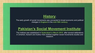 .
History:
The early growth of social movements was connected to broad economic and political
changes in England in the mid-18th century.
Pakistan’s Social Movement Institute:
The institute was established in Hyderabad in March 2010 after several delibrations
in Umerkot ,Karachi and Sukkur that clubbed together social movements studies and
research.
 