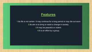 .
Features:
1.Its life is not certain. It may continue for a long period or may die out soon.
2.Its aim is to bring or resist a change in society.
3.It may be peaceful or violent.
4.It is an effort by a group.
.
 