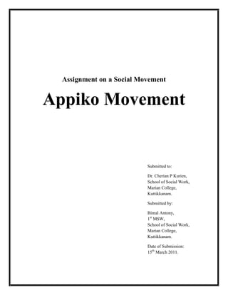 Assignment on a Social Movement
Appiko Movement
Submitted to:
Dr. Cherian P Kurien,
School of Social Work,
Marian College,
Kuttikkanam.
Submitted by:
Bimal Antony,
1st
MSW,
School of Social Work,
Marian College,
Kuttikkanam.
Date of Submission:
15th
March 2011.
 