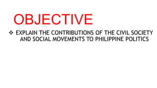 OBJECTIVE
 EXPLAIN THE CONTRIBUTIONS OF THE CIVIL SOCIETY
AND SOCIAL MOVEMENTS TO PHILIPPINE POLITICS
 