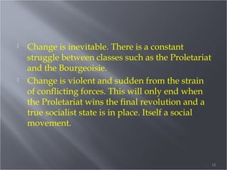 



Change is inevitable. There is a constant
struggle between classes such as the Proletariat
and the Bourgeoisie.
Change is violent and sudden from the strain
of conflicting forces. This will only end when
the Proletariat wins the final revolution and a
true socialist state is in place. Itself a social
movement.

12

 