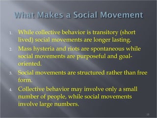 1.

2.

3.

4.

While collective behavior is transitory (short
lived) social movements are longer lasting.
Mass hysteria and riots are spontaneous while
social movements are purposeful and goaloriented.
Social movements are structured rather than free
form.
Collective behavior may involve only a small
number of people, while social movements
involve large numbers.
13

 