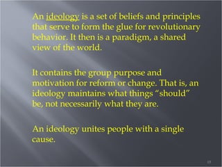 An ideology is a set of beliefs and principles
that serve to form the glue for revolutionary
behavior. It then is a paradigm, a shared
view of the world.
It contains the group purpose and
motivation for reform or change. That is, an
ideology maintains what things “should”
be, not necessarily what they are.
An ideology unites people with a single
cause.
15

 