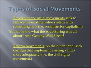 Revolutionary social movements seek to
replace the existing value system with
something new (i.e. socialism for capitalism)
You do know what the Arab Spring was all
about? And Occupy Wall Street?
Reform movements, on the other hand, seek
changes that implement existing values
more adequately. (i.e. the civil rights
movement.)
16

 