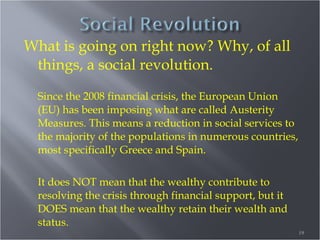 What is going on right now? Why, of all
things, a social revolution.
Since the 2008 financial crisis, the European Union
(EU) has been imposing what are called Austerity
Measures. This means a reduction in social services to
the majority of the populations in numerous countries,
most specifically Greece and Spain.
It does NOT mean that the wealthy contribute to
resolving the crisis through financial support, but it
DOES mean that the wealthy retain their wealth and
status.
19

 