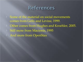 





Some of the material on social movements
comes from Gells and Levine, 1999.
Other comes from Hughes and Kroehler, 2005.
Still more from Macionis, 1995
And more from OpenStax

40

 