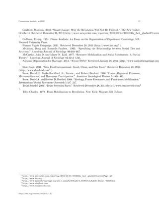 Connexions module: m42945 12
Gladwell, Malcolm. 2010. Small Change: Why the Revolution Will Not Be Tweeted. The New Yorker,
October 4. Retrieved December 23, 2011 (http://www.newyorker.com/reporting/2010/10/04/101004fa_fact_gladwell?curren
).
Goman, Erving. 1974. Frame Analysis: An Essay on the Organization of Experience. Cambridge, MA:
Harvard University Press.
Human Rights Campaign. 2011. Retrieved December 28, 2011 (http://www.hrc.org
3
).
McAdam, Doug and Ronnelle Paulsen. 1993. Specifying the Relationship between Social Ties and
Activism. American Journal of Sociology 99:640667.
McCarthy, John D. and Mayer N. Zald. 1977. Resource Mobilization and Social Movements: A Partial
Theory. American Journal of Sociology 82:12121241.
National Organization for Marriage. 2011. About NOM. Retrieved January 28, 2012 (http://www.nationformarriage.org/
).
Slow Food. 2011. Slow Food International: Good, Clean, and Fair Food. Retrieved December 28, 2011
(http://www.slowfood.com
5
).
Snow, David, E. Burke Rochford, Jr., Steven , and Robert Benford. 1986. Frame Alignment Processes,
Micromobilization, and Movement Participation. American Sociological Review 51:464481.
Snow, David A. and Robert D. Benford 1988. Ideology, Frame Resonance, and Participant Mobilization.
International Social Movement Research 1:197217.
Texas Secede! 2009. Texas Secession Facts. Retrieved December 28, 2011 (http://www.texassecede.com
6
).
Tilly, Charles. 1978. From Mobilization to Revolution. New York: Mcgraw-Hill College.
2http://www.newyorker.com/reporting/2010/10/04/101004fa_fact_gladwell?currentPage=all
3http://www.hrc.org
4http://www.nationformarriage.org/site/c.omL2KeN0LzH/b.3479573/k.E2D0/About_NOM.htm
5http://www.slowfood.com
6http://www.texassecede.com
http://cnx.org/content/m42945/1.2/
 
