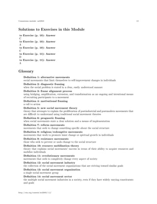 Connexions module: m42945 13
Solutions to Exercises in this Module
to Exercise (p. 10): Answer
C
to Exercise (p. 10): Answer
A
to Exercise (p. 10): Answer
C
to Exercise (p. 11): Answer
D
to Exercise (p. 11): Answer
A
Glossary
Denition 1: alternative movements
social movements that limit themselves to self-improvement changes in individuals
Denition 2: diagnostic framing
when the social problem is stated in a clear, easily understood manner
Denition 3: frame alignment process
using bridging, amplication, extension, and transformation as an ongoing and intentional means
of recruiting participants to a movement
Denition 4: motivational framing
a call to action
Denition 5: new social movement theory
theory that attempts to explain the proliferation of postindustrial and postmodern movements that
are dicult to understand using traditional social movement theories
Denition 6: prognostic framing
when social movements state a clear solution and a means of implementation
Denition 7: reform movements
movements that seek to change something specic about the social structure
Denition 8: religious/redemptive movements
movements that work to promote inner change or spiritual growth in individuals
Denition 9: resistance movements
those who seek to prevent or undo change to the social structure
Denition 10: resource mobilization theory
theory that explains social movements' success in terms of their ability to acquire resources and
mobilize individuals
Denition 11: revolutionary movements
movements that seek to completely change every aspect of society
Denition 12: social movement industry
the collection of the social movement organizations that are striving toward similar goals
Denition 13: social movement organization
a single social movement group
Denition 14: social movement sector
the multiple social movement industries in a society, even if they have widely varying constituents
and goals
http://cnx.org/content/m42945/1.2/
 