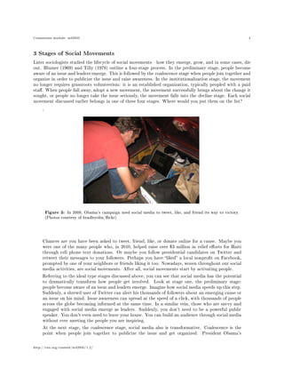 Connexions module: m42945 4
3 Stages of Social Movements
Later sociologists studied the lifecycle of social movementshow they emerge, grow, and in some cases, die
out. Blumer (1969) and Tilly (1978) outline a four-stage process. In the preliminary stage, people become
aware of an issue and leaders emerge. This is followed by the coalescence stage when people join together and
organize in order to publicize the issue and raise awareness. In the institutionalization stage, the movement
no longer requires grassroots volunteerism: it is an established organization, typically peopled with a paid
sta. When people fall away, adopt a new movement, the movement successfully brings about the change it
sought, or people no longer take the issue seriously, the movement falls into the decline stage. Each social
movement discussed earlier belongs in one of these four stages. Where would you put them on the list?
:
Figure 3: In 2008, Obama's campaign used social media to tweet, like, and friend its way to victory.
(Photos courtesy of bradleyolin/ickr)
Chances are you have been asked to tweet, friend, like, or donate online for a cause. Maybe you
were one of the many people who, in 2010, helped raise over $3 million in relief eorts for Haiti
through cell phone text donations. Or maybe you follow presidential candidates on Twitter and
retweet their messages to your followers. Perhaps you have liked a local nonprot on Facebook,
prompted by one of your neighbors or friends liking it too. Nowadays, woven throughout our social
media activities, are social movements. After all, social movements start by activating people.
Referring to the ideal type stages discussed above, you can see that social media has the potential
to dramatically transform how people get involved. Look at stage one, the preliminary stage:
people become aware of an issue and leaders emerge. Imagine how social media speeds up this step.
Suddenly, a shrewd user of Twitter can alert his thousands of followers about an emerging cause or
an issue on his mind. Issue awareness can spread at the speed of a click, with thousands of people
across the globe becoming informed at the same time. In a similar vein, those who are savvy and
engaged with social media emerge as leaders. Suddenly, you don't need to be a powerful public
speaker. You don't even need to leave your house. You can build an audience through social media
without ever meeting the people you are inspiring.
At the next stage, the coalescence stage, social media also is transformative. Coalescence is the
point when people join together to publicize the issue and get organized. President Obama's
http://cnx.org/content/m42945/1.2/
 