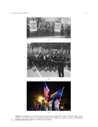 Connexions module: m42945 9
(a)
(b)
(c)
Figure 6: Extension occurs when social movements have sympathetic causes. Women's rights, racial
equality, and LGBT advocacy are all human rights issues. (Photos (a) and (b) courtesy of Wikimedia
Commons; Photo (c) courtesy of Charlie Nguyen/ickr)http://cnx.org/content/m42945/1.2/
 