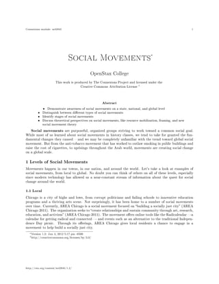 Connexions module: m42945 1
Social Movements∗
OpenStax College
This work is produced by The Connexions Project and licensed under the
Creative Commons Attribution License †
Abstract
• Demonstrate awareness of social movements on a state, national, and global level
• Distinguish between dierent types of social movements
• Identify stages of social movements
• Discuss theoretical perspectives on social movements, like resource mobilization, framing, and new
social movement theory
Social movements are purposeful, organized groups striving to work toward a common social goal.
While most of us learned about social movements in history classes, we tend to take for granted the fun-
damental changes they caused and we may be completely unfamiliar with the trend toward global social
movement. But from the anti-tobacco movement that has worked to outlaw smoking in public buildings and
raise the cost of cigarettes, to uprisings throughout the Arab world, movements are creating social change
on a global scale.
1 Levels of Social Movements
Movements happen in our towns, in our nation, and around the world. Let's take a look at examples of
social movements, from local to global. No doubt you can think of others on all of these levels, especially
since modern technology has allowed us a near-constant stream of information about the quest for social
change around the world.
1.1 Local
Chicago is a city of highs and lows, from corrupt politicians and failing schools to innovative education
programs and a thriving arts scene. Not surprisingly, it has been home to a number of social movements
over time. Currently, AREA Chicago is a social movement focused on building a socially just city (AREA
Chicago 2011). The organization seeks to create relationships and sustain community through art, research,
education, and activism (AREA Chicago 2011). The movement oers online tools like the Radicalendar-a
calendar for getting radical and connected- and events such as an alternative to the traditional Indepen-
dence Day picnic. Through its oerings, AREA Chicago gives local residents a chance to engage in a
movement to help build a socially just city.
∗Version 1.2: Jun 4, 2012 5:17 pm -0500
†http://creativecommons.org/licenses/by/3.0/
http://cnx.org/content/m42945/1.2/
 