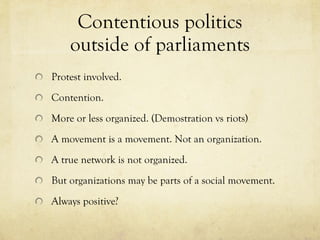 Contentious politics outside of parliaments Protest involved.  Contention.  More or less organized. (Demostration vs riots) A movement is a movement. Not an organization.  A true network is not organized.  But organizations may be parts of a social movement.  Always positive?  