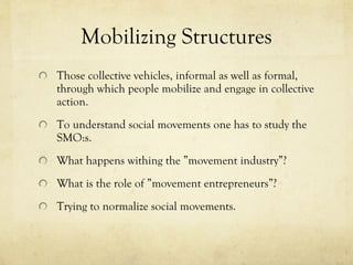 Mobilizing Structures Those collective vehicles, informal as well as formal, through which people mobilize and engage in collective action.  To understand social movements one has to study the SMO:s.  What happens withing the ”movement industry”?  What is the role of ”movement entrepreneurs”?  Trying to normalize social movements.  