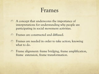 Frames A concept that underscores the importance of interpretations for understanding why people are participating in social movement activities.  Frames are constructed and diffused.  Frames are needed in order to take action; knowing what to do.  Frame alignment: frame bridging, frame amplification, frame  extension, frame transformation.  