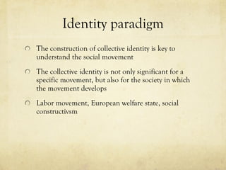 Identity paradigm The construction of collective identity is key to understand the social movement The collective identity is not only significant for a specific movement, but also for the society in which the movement develops Labor movement, European welfare state, social constructivsm 