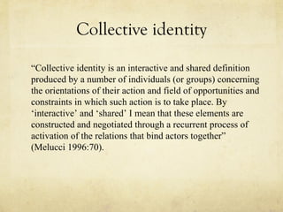 Collective identity “ Collective identity is an interactive and shared definition produced by a number of individuals (or groups) concerning the orientations of their action and field of opportunities and constraints in which such action is to take place. By ‘interactive’ and ‘shared’ I mean that these elements are constructed and negotiated through a recurrent process of activation of the relations that bind actors together” (Melucci 1996:70).  