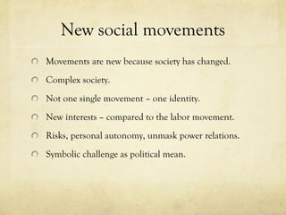 New social movements Movements are new because society has changed.  Complex society.  Not one single movement – one identity.  New interests – compared to the labor movement.  Risks, personal autonomy, unmask power relations.  Symbolic challenge as political mean.  