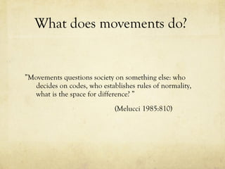 What does movements do?  ” Movements questions society on something else: who decides on codes, who establishes rules of normality, what is the space for difference? ” (Melucci 1985:810) 