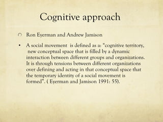 Cognitive approach  Ron Eyerman and Andrew Jamison A social movement  is defined as a: “cognitive territory,  new conceptual space that is filled by a dynamic interaction between different groups and organizations. It is through tensions between different organizations over defining and acting in that conceptual space that the temporary identity of a social movement is formed”. ( Eyerman and Jamison 1991: 55).  