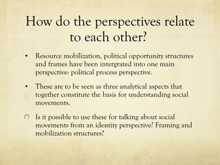 How do the perspectives relate to each other?  Resource mobilization, political opportunity structures and frames have been intergrated into one main perspective: political process perspective.  These are to be seen as three analytical aspects that together constitute the basis for understanding social movements.  Is it possible to use these for talking about social movements from an identity perspective? Framing and mobilization structures?  