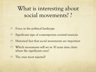 What is interesting about  social movements? ?  Force in the political landscape Significant sign of contemporary societal tensions Historical fact that social movements are important Which movements will we in 30 years time claim where the significant ones?  The ones most rejected?  